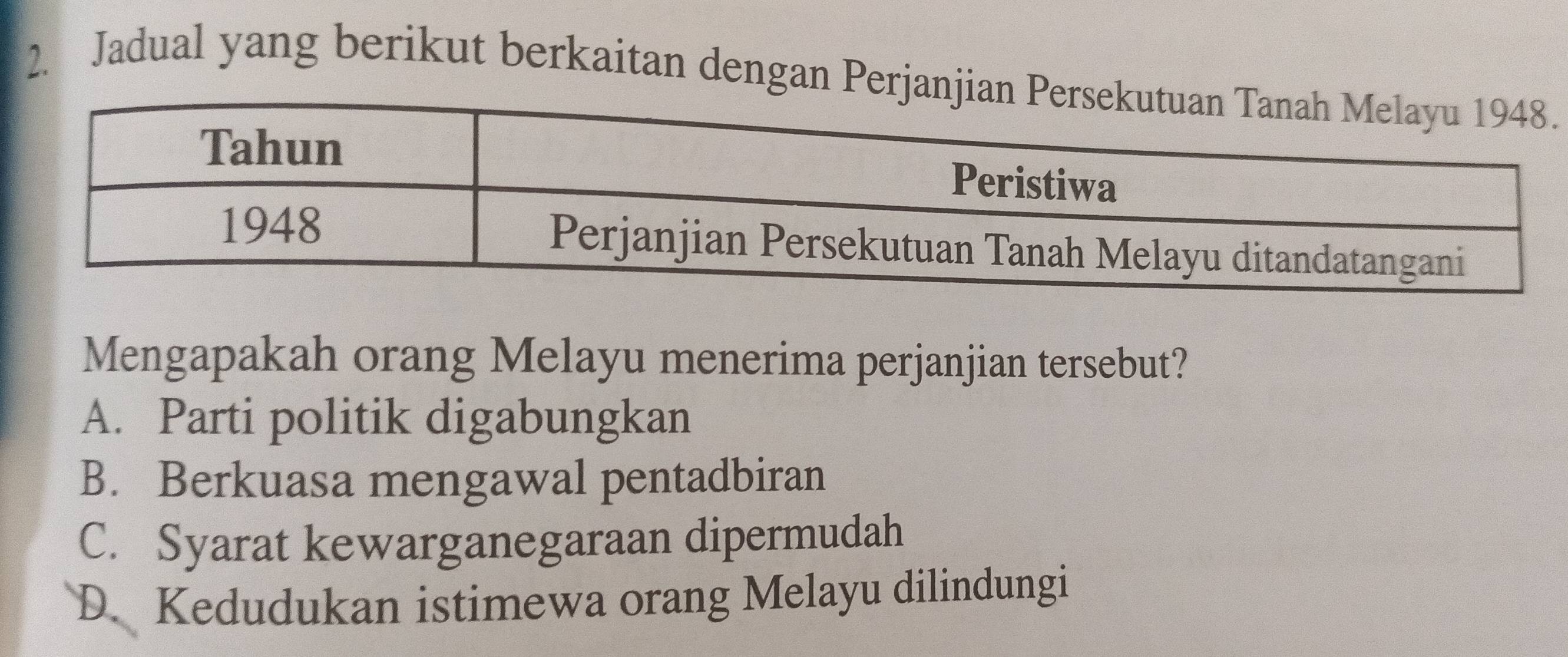 Jadual yang berikut berkaitan dengan Perj.
Mengapakah orang Melayu menerima perjanjian tersebut?
A. Parti politik digabungkan
B. Berkuasa mengawal pentadbiran
C. Syarat kewarganegaraan dipermudah
D. Kedudukan istimewa orang Melayu dilindungi