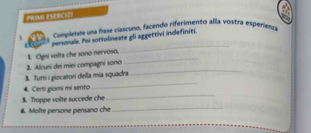 PRIMI ESERCIZI 
L Completate una frase ciascuno, facendo riferimento alla vostra esperienza 
_ 
personale. Poi sottolineate gli aggettivi indefiniti. 
_ 
1. Ogni volta che sono nervoso. 
_ 
2. Alcuni dei miei compagni sono 
_ 
3. Tutti i giocatori della mia squadra 
4. Certi giorni mi sento 
5. Troppe volte succede che 
_ 
6. Molte persone pensano che_