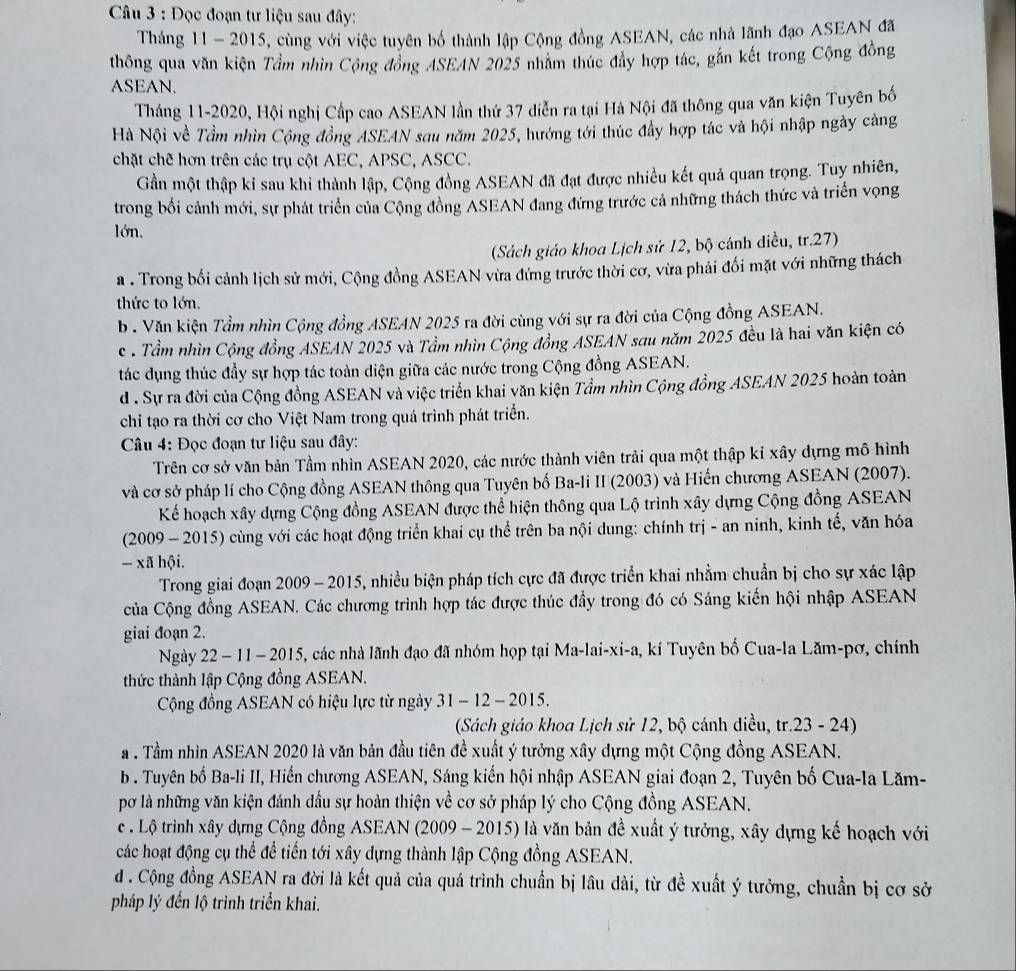 Đọc đoạn tư liệu sau đây:
Tháng 11 - 2015, cùng với việc tuyên bố thành lập Cộng đồng ASEAN, các nhà lãnh đạo ASEAN đã
thông qua văn kiện Tầm nhìn Cộng đồng ASEAN 2025 nhằm thúc đẩy hợp tác, gắn kết trong Cộng đồng
ASEAN.
Tháng 11-2020, Hội nghị Cấp cao ASEAN lần thứ 37 diễn ra tại Hà Nội đã thông qua văn kiện Tuyên bố
Hà Nội về Tầm nhìn Cộng đồng ASEAN sau năm 2025, hướng tới thúc đẩy hợp tác và hội nhập ngày càng
chặt chế hơn trên các trụ cột AEC, APSC, ASCC.
Gần một thập kỉ sau khi thành lập, Cộng đồng ASEAN đã đạt được nhiều kết quả quan trọng. Tuy nhiên,
trong bối cảnh mới, sự phát triển của Cộng đồng ASEAN đang đứng trước cả những thách thức và triển vọng
lớn,
(Sách giáo khoa Lịch sử 12, bộ cánh điều, tr.27)
a . Trong bối cảnh lịch sử mới, Cộng đồng ASEAN vừa đứng trước thời cơ, vừa phải đối mặt với những thách
thức to lớn.
b. Văn kiện Tầm nhìn Cộng đồng ASEAN 2025 ra đời cùng với sự ra đời của Cộng đồng ASEAN.
c . Tầm nhìn Cộng đồng ASEAN 2025 và Tầm nhìn Cộng đồng ASEAN sau năm 2025 đều là hai văn kiện có
tác dụng thúc đầy sự hợp tác toàn diện giữa các nước trong Cộng đồng ASEAN.
d . Sự ra đời của Cộng đồng ASEAN và việc triển khai văn kiện Tầm nhìn Cộng đồng ASEAN 2025 hoàn toàn
chỉ tạo ra thời cơ cho Việt Nam trong quá trình phát triển.
Câu 4: Đọc đoạn tư liệu sau đây:
Trên cơ sở văn bản Tầm nhìn ASEAN 2020, các nước thành viên trải qua một thập kỉ xây dựng mô hình
và cơ sở pháp lí cho Cộng đồng ASEAN thông qua Tuyên bố Ba-li II (2003) và Hiến chương ASEAN (2007).
Kể hoạch xây dựng Cộng đồng ASEAN được thể hiện thông qua Lộ trình xây dựng Cộng đồng ASEAN
(2009 - 2015) cùng với các hoạt động triển khai cụ thể trên ba nội dung: chính trị - an ninh, kinh tế, văn hóa
- xã hội.
Trong giai đoạn 2009 - 2015, nhiều biện pháp tích cực đã được triển khai nhằm chuẩn bị cho sự xác lập
của Cộng đồng ASEAN. Các chương trình hợp tác được thúc đầy trong đó có Sáng kiến hội nhập ASEAN
giai đoạn 2.
Ngày 22 - 11 - 2015, các nhà lãnh đạo đã nhóm họp tại Ma-lai-xi-a, kí Tuyên bố Cua-la Lăm-pơ, chính
thức thành lập Cộng đồng ASEAN.
Cộng đồng ASEAN có hiệu lực từ ngày  31 - 12 - 2015.
(Sách giáo khoa Lịch sử 12, bộ cánh diều, tr.23 - 24)
. Tầm nhìn ASEAN 2020 là văn bản đầu tiên đề xuất ý tưởng xây dựng một Cộng đồng ASEAN.
b . Tuyên bố Ba-li II, Hiến chương ASEAN, Sáng kiến hội nhập ASEAN giai đoạn 2, Tuyên bố Cua-la Lăm-
pơ là những văn kiện đánh đầu sự hoàn thiện về cơ sở pháp lý cho Cộng đồng ASEAN.
c . Lộ trình xây dựng Cộng đồng ASEAN (2009 - 2015) là văn bản đề xuất ý tưởng, xây dựng kế hoạch với
các hoạt động cụ thể để tiến tới xây dựng thành lập Cộng đồng ASEAN.
d . Cộng đồng ASEAN ra đời là kết quả của quá trình chuẩn bị lâu dài, từ đề xuất ý tưởng, chuẩn bị cơ sở
pháp lý đến lộ trình triển khai.
