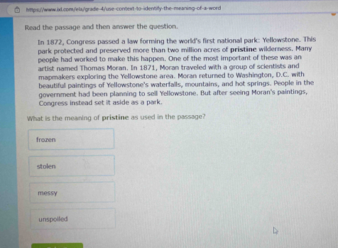 Read the passage and then answer the question.
In 1872, Congress passed a law forming the world's first national park: Yellowstone. This
park protected and preserved more than two million acres of pristine wilderness. Many
people had worked to make this happen. One of the most important of these was an
artist named Thomas Moran. In 1871, Moran traveled with a group of scientists and
mapmakers exploring the Yellowstone area. Moran returned to Washington, D.C. with
beautiful paintings of Yellowstone's waterfalls, mountains, and hot springs. People in the
government had been planning to sell Yellowstone. But after seeing Moran's paintings,
Congress instead set it aside as a park.
What is the meaning of pristine as used in the passage?
frozen
stolen
messy
unspoiled