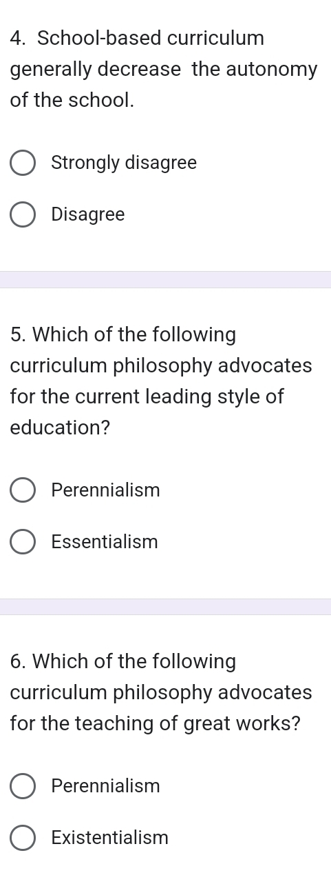 School-based curriculum
generally decrease the autonomy
of the school.
Strongly disagree
Disagree
5. Which of the following
curriculum philosophy advocates
for the current leading style of
education?
Perennialism
Essentialism
6. Which of the following
curriculum philosophy advocates
for the teaching of great works?
Perennialism
Existentialism