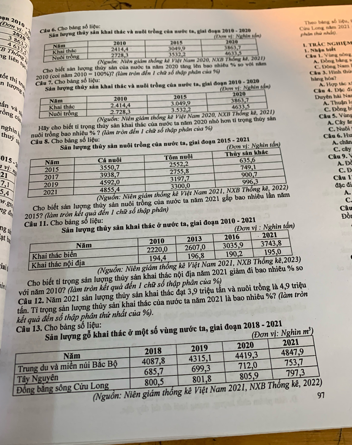 Theo bảng số liệu, t
ạn 2010 
Câu 6. Cho bảng số liệu:
Đơn vị: N 2020
Sản lượng thủy sản khai thác và nuôi trồng của nước ta, giai đoạn 2010 - 2020 Cừu Long năm 2021
) phân thứ nhất).
3863
4 633,1 trác nghiệm
1. Nhận biết
B ThốngCâu 1. Vùng nông
(N
g liên tụ
Cho biết sản lượng thủy sản của nước ta năm 2020 tăng lên bao nhiều % so với năm A. Đồng bảng s
2010 (coi năm 2010=100% ) )? (làm tròn đến 1 chữ số thập phân của %) C. Đông Nam 1
Câu 7. Cho bảng số liệu: Câu 3. Hình thủ
tốt thị tn n lượnlượng thủy sản khai thác và nuôi trồng của nước ta, giai đoạn 2010 - 2020 hàng hóa?
: Nghìn tấn) A. Hợp tác x
Câu 4. Đặc đi
Duyên hải Nai
tần và
A. Thuận lọ
C. Đồng b
rồng cử
(Nguồn: Niên Cầâu 5. Vùng
Hãy cho biết tỉ trọng thủy sản khai thác của nước ta năm 2020 nhỏ hơn tỉ trọng thủy sản
C. Nuôi
nuôi trồng bao nhiêu % ? (làm tròn đến 1 chữ số thập phân của %) A. Cây ăr
nghinh thuỷ s  Câu 8. Cho bảng số liệu:
Câu 6. Hu
sản nuôi trồng của nước ta, giai đoạn 2015 - 2021
: Nghìn tấn) A. chǎn
C. cây
01
Câu 9. V
ν
A. Đồ
21
C. D
7, Câu 11
5,đặc đi
A.
C.
w. gso Cho biết sản lượng thủy sản nuôi trồng của nước ta năm 2021 gấp 
ng đơ 2015? (làm tròn kết quả đến 1 chữ số thập phân)
Câu
Câu 11. Cho bảng số liệu:
ng
sản khai thác ở nước ta, giai đoạn 2010 - 2021 Đồi
vị : Nghìn tấn)
at
tia
(Nguồn: Niên 
ìn Cho biết tỉ trọng sản lượng thủy sản khai thác nội địa năm 2021 giảm đi bao nhiêu % s
với năm 2010? (làm tròn kết quả đến 1 chữ số thập phân của %)
Câu 12. Năm 2021 sản lượng thủy sản khai thác đạt 3,9 triệu tấn và nuôi trồng là 4,9 triệu
tấn. Tỉ trọng sản lượng thủy sản khai thác của nước ta năm 2021 là bao nhiêu %? (làm tròn
kết quả đến số thập phân thứ nhất của %).
Câu 13. Cho bảng số liệu:
thác ở một số vùng nước ta, giai đoạn 2018 - 2021
vị: Nghìn m^3)
(Nguồ