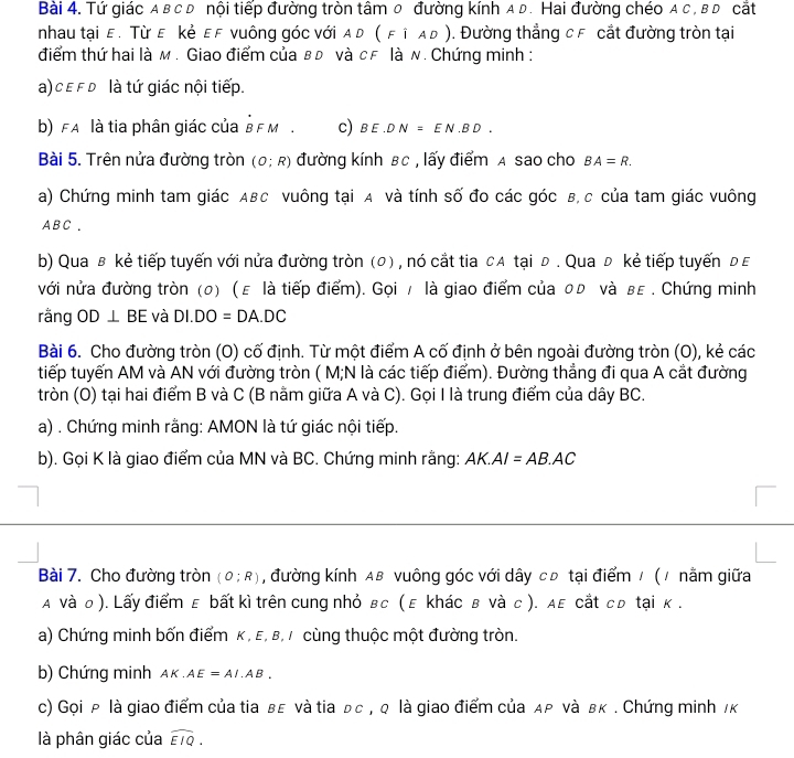 Tứ giác a в c D nội tiếp đường tròn tâm 0 đường kính a D. Hai đường chéo a c , в D cắt
nhau tại ε. Τừ ε ẻ ες νuông góc với α D (FiAD). Đường thẳng cF cắt đường tròn tại
điểm thứ hai là м . Giao điểm của в đ νà сF là n. Chứng minh :
a) ε f D là tứ giác nội tiếp.
b) fA là tia phân giác của B F M . c) BE.DN=EN.BD.
Bài 5. Trên nửa đường tròn (O;R) đường kính BC , lấy điểm A sao cho BA=R.
a) Chứng minh tam giác ABC vuông tại A và tính số đo các góc B, c của tam giác vuông
A BC .
b) Qua в kẻ tiếp tuyến với nửa đường tròn (0) , nó cắt tia cA tại đ . Qua đ kẻ tiếp tuyến đε
với nửa đường tròn (0) (ε là tiếp điểm). Gọi / là giao điểm của оь νà вε . Chứng minh
rằng OD⊥ BE và DI.DO=DA.DC
Bài 6. Cho đường tròn (O) cố định. Từ một điểm A cố định ở bên ngoài đường tròn (O), kẻ các
tiếp tuyến AM và AN với đường tròn ( M;N là các tiếp điểm). Đường thẳng đi qua A cắt đường
tròn (O) tại hai điểm B và C (B nằm giữa A và C). Gọi I là trung điểm của dây BC.
a) . Chứng minh rằng: AMON là tứ giác nội tiếp.
b). Gọi K là giao điểm của MN và BC. Chứng minh rằng: A K. AI=AB.AC
Bài 7. Cho đường tròn (O;R) , đường kính Aв vuông góc với dây cĐ tại điểm / (1 nằm giữa
A νà о ). Lấy điểm ε bất kì trên cung nhỏ вс ( ε khác в νà с ). дε cắt сゅ tại κ.
a) Chứng minh bốn điểm κ , E, β, / cùng thuộc một đường tròn.
b) Chứng minh AK.AE=AI.AB.
c) Gọi ρ là giao điểm của tia вε νà tia ьс , q là giao điểm của дρ νà вκ . Chứng minh /κ
là phân giác của widehat EIQ.