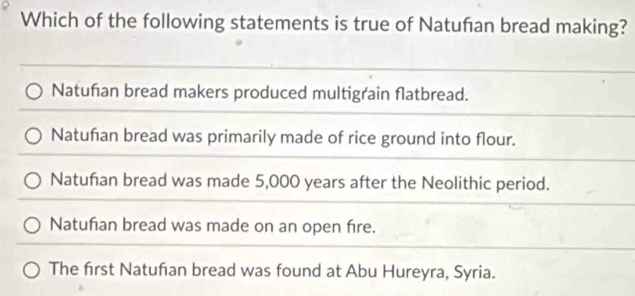 Which of the following statements is true of Natuñan bread making?
Natufan bread makers produced multigrain flatbread.
Natuñan bread was primarily made of rice ground into flour.
Natufian bread was made 5,000 years after the Neolithic period.
Natufian bread was made on an open fire.
The first Natufian bread was found at Abu Hureyra, Syria.