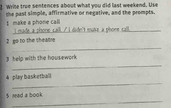 Write true sentences about what you did last weekend. Use 
the past simple, affirmative or negative, and the prompts. 
1 make a phone call 
_ 
phone call. / I didn't make a phone call. 
2 go to the theatre 
_ 
3 help with the housework 
_ 
_ 
4 play basketball 
5 read a book 
_