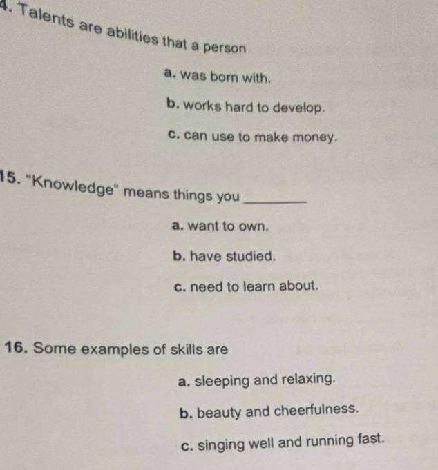 Talents are abilities that a person
a. was born with.
b. works hard to develop.
c. can use to make money.
15. “Knowledge” means things you_
a. want to own.
b. have studied.
c. need to learn about.
16. Some examples of skills are
a. sleeping and relaxing.
b. beauty and cheerfulness.
c. singing well and running fast.