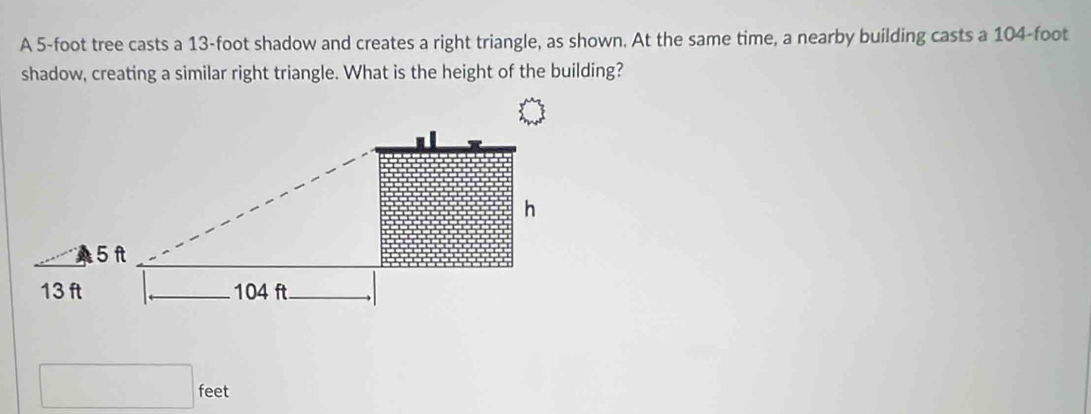 A 5-foot tree casts a 13-foot shadow and creates a right triangle, as shown. At the same time, a nearby building casts a 104-foot
shadow, creating a similar right triangle. What is the height of the building?
feet