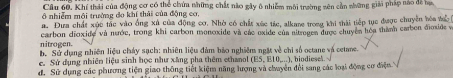 Khí thải của động cơ có thể chứa những chất nào gây ô nhiễm môi trường nên cần những giải pháp nao để hạn
ô nhiễm môi trường do khí thải của động cơ.
a. Đưa chất xúc tác vào ống xả của động cơ. Nhờ có chất xúc tác, alkane trong khí thải tiếp tục được chuyển hóa th
carbon dioxide và nước, trong khi carbon monoxide và các oxide của nitrogen được chuyên hóa thành carbon dioxide v
nitrogen.
b. Sử dụng nhiên liệu cháy sạch: nhiên liệu đảm bảo nghiêm ngặt về chỉ số octane và cetane.
c. Sử dụng nhiên liệu sinh học như xăng pha thêm ethanol (E5,E10,...) , biodiesel.
d. Sử dụng các phương tiện giao thông tiết kiệm năng lượng và chuyển đổi sang các loại động cơ điện.