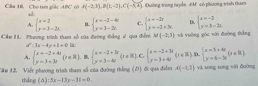 Cho tam giác ABC có A(-2;3), B(1;-2), C(-5;4). Đường trung tuyến AM có phương trình tham
số:
A. beginarrayl x=2 y=3-2t.endarray. B. beginarrayl x=-2-4t y=3-2t.endarray. C. beginarrayl x=-2t y=-2+3t.endarray. D. beginarrayl x=-2 y=3-2t.endarray.
Câu 11. Phương trình tham số của đường thẳng đ qua điểm M(-2;3) và vuông góc với đường thẳng
d':3x-4y+1=0 là:
A. beginarrayl x=-2+4t y=3+3tendarray.  (t∈ R). B. beginarrayl x=-2+3t y=3-4tendarray.  (t∈ R) .C. beginarrayl x=-2+3t y=3+4tendarray.  (t∈ R). D. beginarrayl x=5+4t y=6-3tendarray.  (t∈ R). 
Câu 12. Viết phương trình tham số của đường thẳng (D) đi qua điểm A(-1;2) và song song với đường
thẳng (△): 5x-13y-31=0.