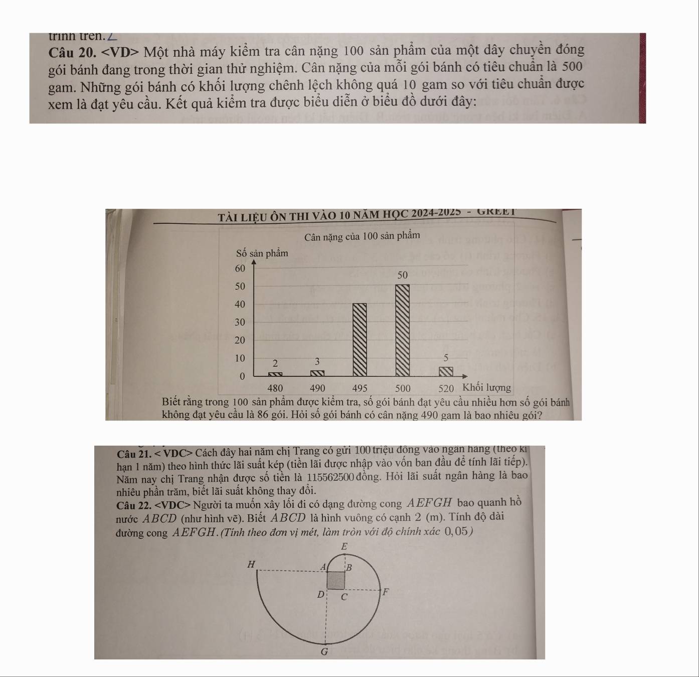 trìnn trên./ 
Câu 20. ∠ VD>Mhat O t nhà máy kiểm tra cân nặng 100 sản phẩm của một dây chuyền đóng 
gói bánh đang trong thời gian thử nghiệm. Cân nặng của mỗi gói bánh có tiêu chuẩn là 500
gam. Những gói bánh có khối lượng chênh lệch không quá 10 gam so với tiêu chuẩn được 
xem là đạt yêu cầu. Kết quả kiểm tra được biểu diễn ở biểu đồ dưới đây: 
Tài Liệu ôn thi vào 10 năm học 2024-2025 - GREet 
Biết rằng trong 100 sản phẩm được kiểm tra, số gói bánh đạt yêu cầu nhiều hơn số gói bánh 
không đạt yêu cầu là 86 gói. Hỏi số gói bánh có cân nặng 490 gam là bao nhiêu gói? 
Câu 21. < VDC> Cách đây hai năm chị Trang có gửi 100 triệu động vào ngan hang (theo ki 
hạn 1 năm) theo hình thức lãi suất kép (tiền lãi được nhập vào vốn ban đầu để tính lãi tiếp). 
Năm nay chị Trang nhận được số tiền là 115562500 đồng. Hỏi lãi suất ngân hàng là bao 
nhiêu phần trăm, biết lãi suất không thay đổi. 
Câu 22. Người ta muốn xây lối đi có dạng đường cong AEFGH bao quanh hồ 
nước ABCD (như hình vẽ). Biết ABCD là hình vuông có cạnh 2 (m). Tính độ dài 
đường cong AEFGH. (Tính theo đơn vị mét, làm tròn với độ chính xác 0,05)