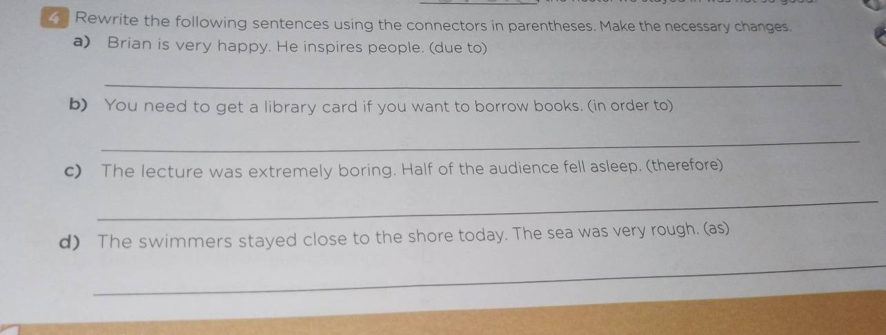 Rewrite the following sentences using the connectors in parentheses. Make the necessary changes. 
a) Brian is very happy. He inspires people. (due to) 
_ 
b) You need to get a library card if you want to borrow books. (in order to) 
_ 
c) The lecture was extremely boring. Half of the audience fell asleep. (therefore) 
_ 
d) The swimmers stayed close to the shore today. The sea was very rough. (as) 
_