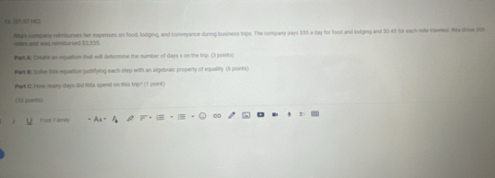 (3) (01 0J HC) 
Rtas company nimburses her expenses on food, lodging, and conveyance during business trips. The compary pays $55 a day for food and lodging and 50.45 for each mile triveled. Ita drowe 200
eles and was reimbursed $2,335
Part A Create an equation that will determine the number of days x on the trip. (3 pointi) 
Part B: Solve this equation justifying each step with an algebraic property of equality. (6 points) 
Part C: How many days did Rita spend on this trip? (1 point) 
(10 points) 
Fost Family