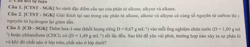 Cấu hoi tự luạn 
Câu 1. [CTST - SGK] So sánh đặc điểm cấu tạo của phân tử alkene, alkyne và alkane. 
Câu 2. [CTST - SGK] Giải thích tại sao trong các phân tử alkane, alkene và alkyne có cùng số nguyên tử carbon thì s 
nguyên tử hydrogen lại giảm dần. 
Câu 3. [CD - SGK] Thêm hex-1-ene (khối lượng riêng D=0,67gmL^(-1)) vào mỗi ống nghiệm chứa nước (D=1,00 g mI 
') hoặc chloroform (CHCl_3 co(D=1,49gmL^(-1)) lồi lắc đều. Sau khi đề yên vài phút, trường hợp nào xảy ra sự phân lớ 
và khi đó chất nào ở lớp trên, chất nào ở lớp dưới?