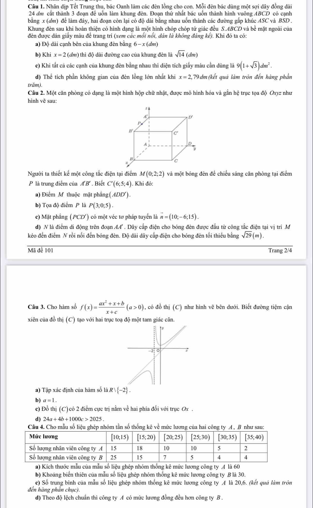 Nhân dịp Tết Trung thu, bác Oanh làm các đèn lồng cho con. Mỗi đèn bác dùng một sợi dây đồng dài
24 dm cắt thành 3 đoạn đề uốn làm khung đèn. Đoạn thứ nhất bác uốn thành hình vuông ABCD có cạnh
bằng x (dm) để làm đáy, hai đoạn còn lại có độ dài bằng nhau uốn thành các đường gấp khúc ASC và BSD .
Khung đèn sau khi hoàn thiện có hình dạng là một hình chóp chóp tứ giác đều S.ABCD và bhat e : mặt ngoài của
đèn được dán giấy màu để trang trí (xem các mối nổi, dán là không đáng kể). Khi đó ta có:
a) Độ dài cạnh bên của khung đèn bằng 6-x(dm)
b) Khi x=2 (dm) thì độ dài đường cao của khung đèn là sqrt(14)(dm)
c) Khi tất cả các cạnh của khung đèn bằng nhau thì diện tích giấy màu cần dùng là 9(1+sqrt(3))dm^2.
d) Thể tích phần không gian của đèn lồng lớn nhất khi x=2,79 dm(kết quả làm tròn đến hàng phần
trăm).
Câu 2. Một căn phòng có dạng là một hình hộp chữ nhật, được mô hình hóa và gắn hệ trục tọa độ Oxyz như
hình vẽ sau:
z
D'
B'
c
A
D
y
B
C
Người ta thiết kế một công tắc điện tại điểm M(0;2;2) và một bóng đèn để chiếu sáng căn phòng tại điểm
P là trung điểm của A'B' . Biết C'(6;5;4). Khi đó:
a) Điểm M thuộc mặt phẳng (ADD').
b) Tọa độ điểm P là P(3;0;5).
c) Mặt phẳng (PCD') có một véc tơ pháp tuyến là vector n=(10;-6;15).
d) N là điểm di động trên đoạn AA' . Dây cấp điện cho bóng đèn được đấu từ công tắc điện tại vị trí M
kéo đến điểm N rồi nối đến bóng đèn. Độ dài dây cấp điện cho bóng đèn tối thiểu bằng sqrt(29)(m).
Mã đề 101 Trang 2/4
Câu 3. Cho hàm số f(x)= (ax^2+x+b)/x+c (a>0) , có đồ thị (C) như hình vẽ bên dưới. Biết đường tiệm cận
xiên của đồ thị (C) tạo với hai trục toạ độ một tam giác cân.
a) Tập xác định của hàm số là Rvee  -2 .
b) a=1.
c) Đồ thị (C)có 2 điểm cực trị nằm về hai phía đối với trục Ox .
d) 24a+4b+1000c>2025.
Câu 4. Cho mẫu số liệu ghép nhóm tần số thống kê về mức lương của hai công ty A , B như sau:
a) Kích thước mẫu của mẫu số liệu ghép nhóm thống kê mức lương công ty A là 60
b) Khoảng biến thiên của mẫu số liệu ghép nhóm thống kê mức lương công ty B là 30.
c) Số trung bình của mẫu số liệu ghép nhóm thống kê mức lương công ty A là 20,6. (kết quả làm tròn
đến hàng phần chục).
d) Theo độ lệch chuẩn thì công ty A có mức lương đồng đều hơn công ty B .