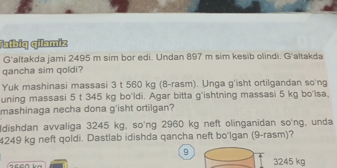 Tatbiq qilamiz
G'altakda jami 2495 m sim bor edi. Undan 897 m sim kesib olindi. G'altakda
qancha sim qoldi?
Yuk mashinasi massasi 3 t 560 kg (8-rasm). Unga g'isht ortilgandan so'ng
uning massasi 5 t 345 kg bo'ldi. Agar bitta g'ishtning massasi 5 kg bo'lsa,
mashinaga necha dona g'isht ortilgan?
Idishdan avvaliga 3245 kg, so'ng 2960 kg neft olinganidan so'ng, unda
4249 kg neft qoldi. Dastlab idishda qancha neft bo‘lgan (9-rasm)?
9
25
3245 kg