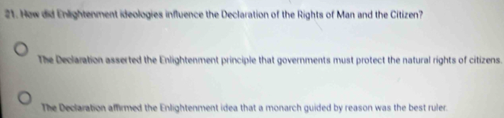 Hew did Enlightenment ideologies influence the Declaration of the Rights of Man and the Citizen?
The Declaration asserted the Enlightenment principle that governments must protect the natural rights of citizens.
The Declaration affirmed the Enlightenment idea that a monarch guided by reason was the best ruler.