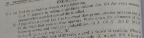 Introducto) 
EXERCE 
11.1 (a) Find the probability of each of the following. 
(i) A ' 5 ' appears in rolling a six-faced cubical die. (ii) An even number 
appears when a perfect cubical die is rolled. 
the 
(b) A pair of die is rolled. Let A be the event that prime number appears and 
be the event that even number appears. Write down t elements 
following events and find their probabilities. (i) A (ii) A' (iii) B (iv) B 
(vii) (A∪ B)'. 
(v) A∪ B (vi) A∩ B e nack of 52 cards, a card is drawn at random. What 
iamonds (ii) an ace (iii) a king