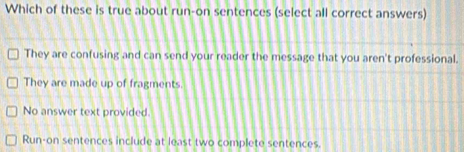 Which of these is true about run-on sentences (select all correct answers)
They are confusing and can send your reader the message that you aren't professional.
They are made up of fragments.
No answer text provided.
Run-on sentences include at least two complete sentences.