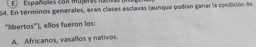 E, Españoles con mujeres nativas (inúige
54. En términos generales, eran clases esclavas (aunque podían ganar la condición de
“libertos”), ellos fueron los:
A. Africanos, vasallos y nativos.