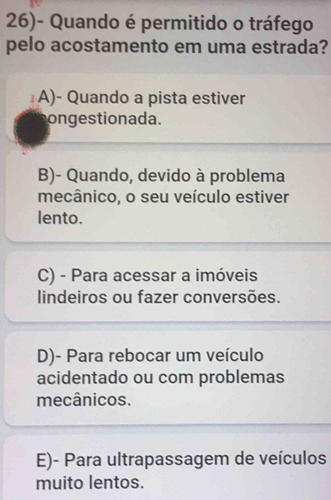 26)- Quando é permitido o tráfego
pelo acostamento em uma estrada?
A)- Quando a pista estiver
ongestionada.
B)- Quando, devido à problema
mecânico, o seu veículo estiver
lento.
C) - Para acessar a imóveis
lindeiros ou fazer conversões.
D)- Para rebocar um veículo
acidentado ou com problemas
mecânicos.
E)- Para ultrapassagem de veículos
muito lentos.