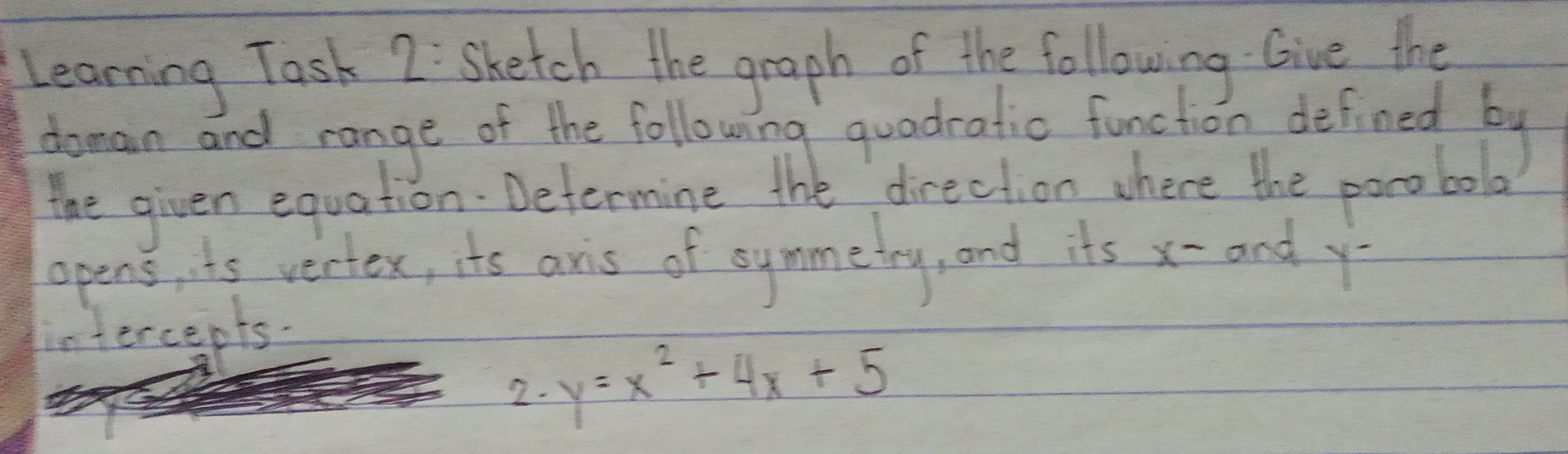 Learning Task 2: Shetch the graph of the following Give the
doman and range of the following quadratic function defined by
the given equation Determine the direction where the porobol
opens, ts vertex, its aris of symmetry, and its x - and y
intercepts.
2. y=x^2+4x+5