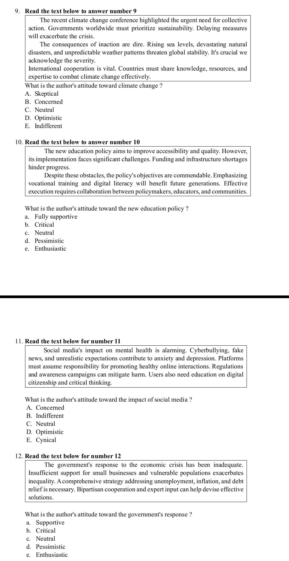 Read the text below to answer number 9
The recent climate change conference highlighted the urgent need for collective
action. Governments worldwide must prioritize sustainability. Delaying measures
will exacerbate the crisis.
The consequences of inaction are dire. Rising sea levels, devastating natural
disasters, and unpredictable weather patterns threaten global stability. It's crucial we
acknowledge the severity.
International cooperation is vital. Countries must share knowledge, resources, and
expertise to combat climate change effectively.
What is the author's attitude toward climate change ?
A. Skeptical
B. Concerned
C. Neutral
D. Optimistic
E. Indifferent
10. Read the text below to answer number 10
The new education policy aims to improve accessibility and quality. However,
its implementation faces significant challenges. Funding and infrastructure shortages
hinder progress.
Despite these obstacles, the policy's objectives are commendable. Emphasizing
vocational training and digital literacy will benefit future generations. Effective
execution requires collaboration between policymakers, educators, and communities.
What is the author's attitude toward the new education policy ?
a. Fully supportive
b. Critical
c. Neutral
d. Pessimistic
e. Enthusiastic
11. Read the text below for number 11
Social media's impact on mental health is alarming. Cyberbullying, fake
news, and unrealistic expectations contribute to anxiety and depression. Platforms
must assume responsibility for promoting healthy online interactions. Regulations
and awareness campaigns can mitigate harm. Users also need education on digital
citizenship and critical thinking.
What is the author's attitude toward the impact of social media ?
A. Concerned
B. Indifferent
C. Neutral
D. Optimistic
E. Cynical
12. Read the text below for number 12
The government's response to the economic crisis has been inadequate.
Insufficient support for small businesses and vulnerable populations exacerbates
inequality. A comprehensive strategy addressing unemployment, inflation, and debt
relief is necessary. Bipartisan cooperation and expert input can help devise effective
solutions.
What is the author's attitude toward the government's response ?
a. Supportive
b. Critical
c. Neutral
d. Pessimistic
e. Enthusiastic