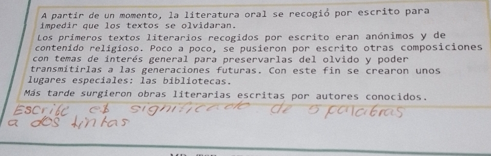 A partir de un momento, la literatura oral se recogió por escrito para 
impedir que los textos se olvidaran. 
Los primeros textos literarios recogidos por escrito eran anónimos y de 
contenido religioso. Poco a poco, se pusieron por escrito otras composiciones 
con temas de interés general para preservarlas del olvido y poder 
transmitirlas a las generaciones futuras. Con este fin se crearon unos 
lugares especiales: las bibliotecas. 
Más tarde surgieron obras literarias escritas por autores conocidos.