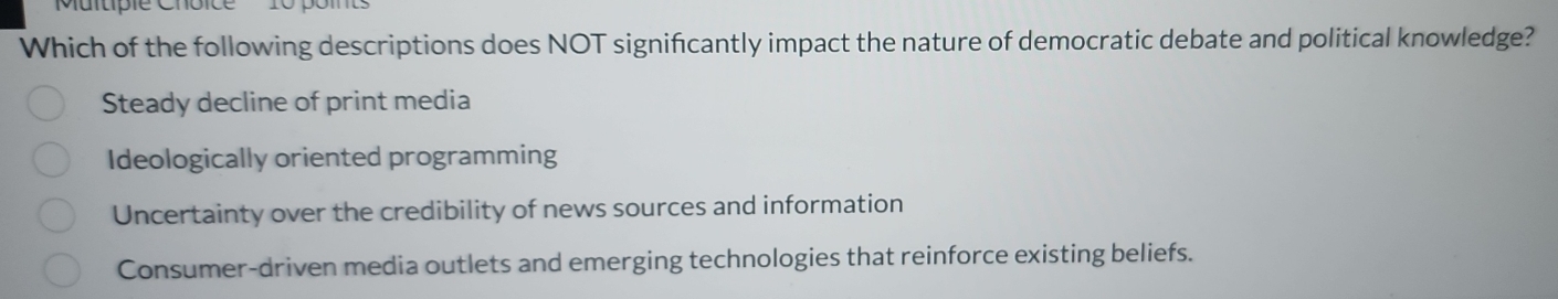 Multipie Choice
Which of the following descriptions does NOT significantly impact the nature of democratic debate and political knowledge?
Steady decline of print media
Ideologically oriented programming
Uncertainty over the credibility of news sources and information
Consumer-driven media outlets and emerging technologies that reinforce existing beliefs.