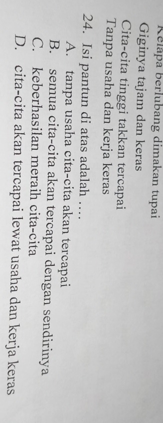 Relapa berlubang dimakan tupai
Giginya tajam dan keras
Cita-cita tinggi takkan tercapai
Tanpa usaha dan kerja keras
24. Isi pantun di atas adalah …
A. tanpa usaha cita-cita akan tercapai
B. semua cita-cita akan tercapai dengan sendirinya
C. keberhasilan meraih cita-cita
D. cita-cita akan tercapai lewat usaha dan kerja keras