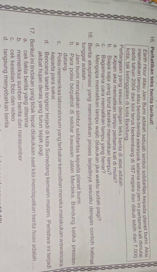 Perhatikan teks berita berikut!
Earth Hour atau Jam Bumi adalah sebuah simbol solidaritas kepada planet bumi. Aksi
mematikan lampu atau benda-benda elektronik selama satu jam ini pertama kali dimulai
pada tahun 2004 dan kini terus berkembang di 187 negara dan diikuti lebih dari 7.000
kota, tak ketinggalan di kota Bandung.
Pertanyaan yang sesuai dengan teks berita di atas adalah ....
a. Kapan aksi mematikan lampu pertama kali di mulai?
b. Siapa saja yang turut beraksi mematikan lampu?
c. Bagaimana cara mematikan lampu yang benar?
d. Mengapa mematikan lampu wajib dilakukan jika waktu sudah pagi?
16. Berita eksplanasi yang menceritakan proses terjadinya sesuatu dengan contoh kalimat
tunggal adalah ....
a. Jam bumi merupakan simbol solidaritas kepada planet bumi.
b. Para polisi berpatroli di sekitar kawasan Jalan Merdeka, Bandung ketika presiden
datang.
c. Polisi memeriksa laboratorium yang terbakar kemudian mereka melakukan wawancara
kepada para saksi.
d. Bencana tanah longsor terjadi di kota Sumedang kemarin malam. Peristiwa ini terjadi
akibat hujan deras yang turun sejak pagi.
17. Berikut ini tindakan yang tidak tepat dilakukaan saat kita mendapatkan berita hoax adalah …
a. cek fakta berita yang diterima
b. memeriksa sumber berita dan narasumber
c. cek keaslian foto dan video
d. langsung menyebarkan berita