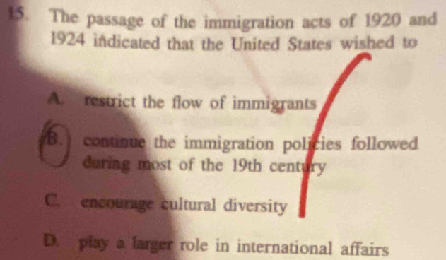 The passage of the immigration acts of 1920 and
1924 indicated that the United States wished to
A. restrict the flow of immigrants
B. continue the immigration policies followed
during most of the 19th century
C. encourage cultural diversity
D. play a larger role in international affairs