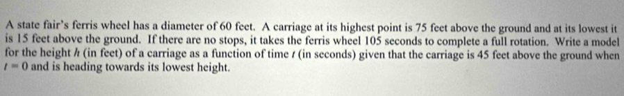 A state fair’s ferris wheel has a diameter of 60 feet. A carriage at its highest point is 75 feet above the ground and at its lowest it 
is 15 feet above the ground. If there are no stops, it takes the ferris wheel 105 seconds to complete a full rotation. Write a model 
for the height ½ (in feet) of a carriage as a function of time / (in seconds) given that the carriage is 45 feet above the ground when
t=0 and is heading towards its lowest height.