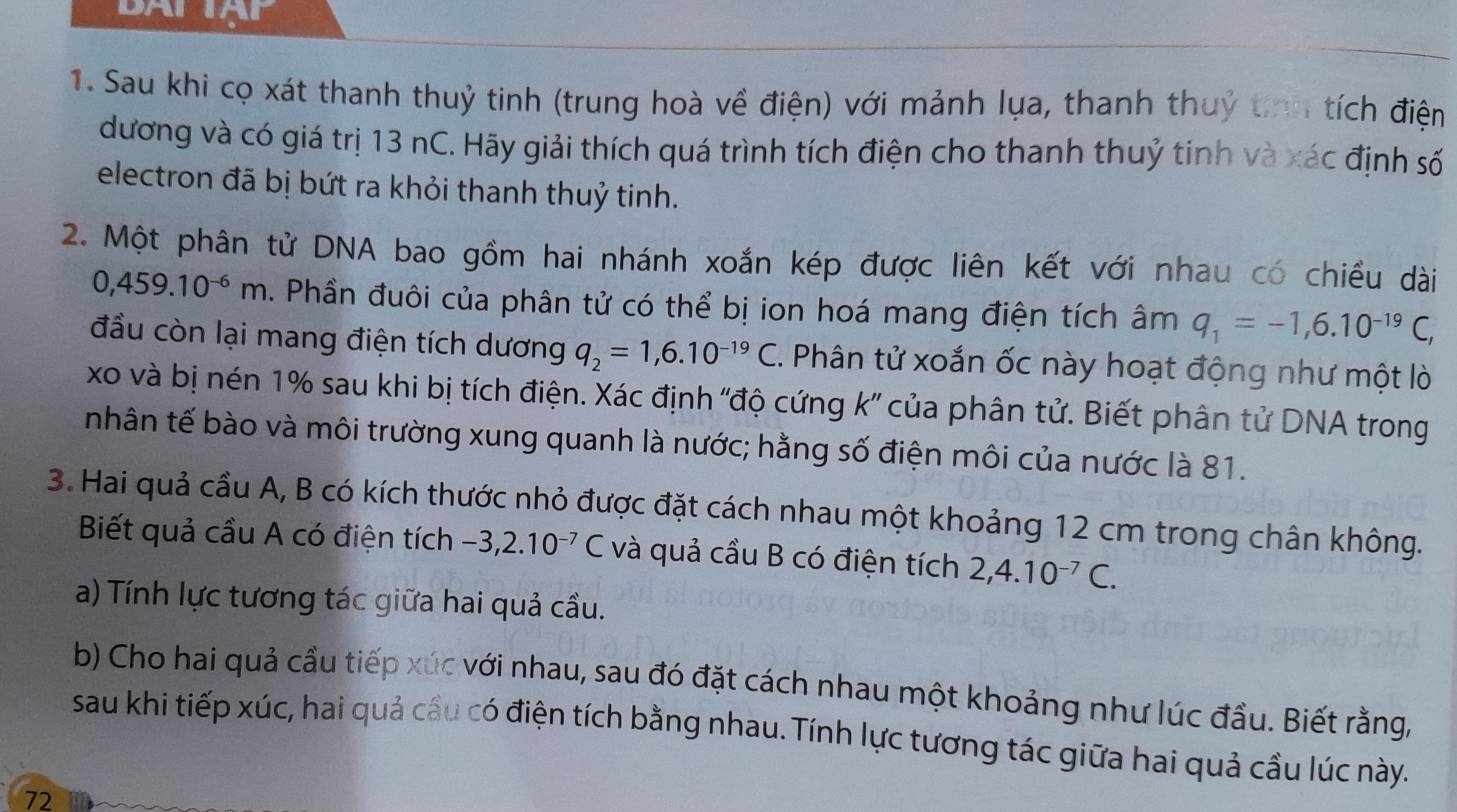 BATIAP
1. Sau khi cọ xát thanh thuỷ tinh (trung hoà về điện) với mảnh lụa, thanh thuỷ tinh tích điện
dương và có giá trị 13 nC. Hãy giải thích quá trình tích điện cho thanh thuỷ tinh và xác định số
electron đã bị bứt ra khỏi thanh thuỷ tinh.
2. Một phân tử DNA bao gồm hai nhánh xoắn kép được liên kết với nhau có chiều dài
0,459.10^(-6)m. Phần đuôi của phân tử có thể bị ion hoá mang điện tích âm q_1=-1,6.10^(-19)C,
đầu còn lại mang điện tích dương q_2=1,6.10^(-19)C. C. Phân tử xoắn ốc này hoạt động như một lò
xo và bị nén 1% sau khi bị tích điện. Xác định ''độ cứng k' của phân tử. Biết phân tử DNA trong
nhân tế bào và môi trường xung quanh là nước; hằng số điện môi của nước là 81.
3. Hai quả cầu A, B có kích thước nhỏ được đặt cách nhau một khoảng 12 cm trong chân không.
Biết quả cầu A có điện tích -3,2.10^(-7) ( C và quả cầu B có điện tích 2,4.10^(-7)C.
a) Tính lực tương tác giữa hai quả cầu.
b) Cho hai quả cầu tiếp xúc với nhau, sau đó đặt cách nhau một khoảng như lúc đầu. Biết rằng,
sau khi tiếp xúc, hai quả câu có điện tích bằng nhau. Tính lực tương tác giữa hai quả cầu lúc này.
72