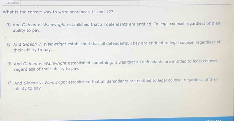 HILL, AIDEN
What is the correct way to write sentences 11 and 12?
Ⓐ And Gideon v. Wainwright established that all defendants are entitled. To legal counsel regardless of their
ability to pay.
@ And Gideon v. Wainwright established that all defendants. They are entitled to legal counsel regardless of
their ability to pay.
© And Gideon v. Wainwright established something, it was that all defendants are entitled to legal counsel
regardless of their ability to pay.
@ And Gideon v. Wainwright established that all defendants are entitled to legal counsel regardless of their
ability to pay.