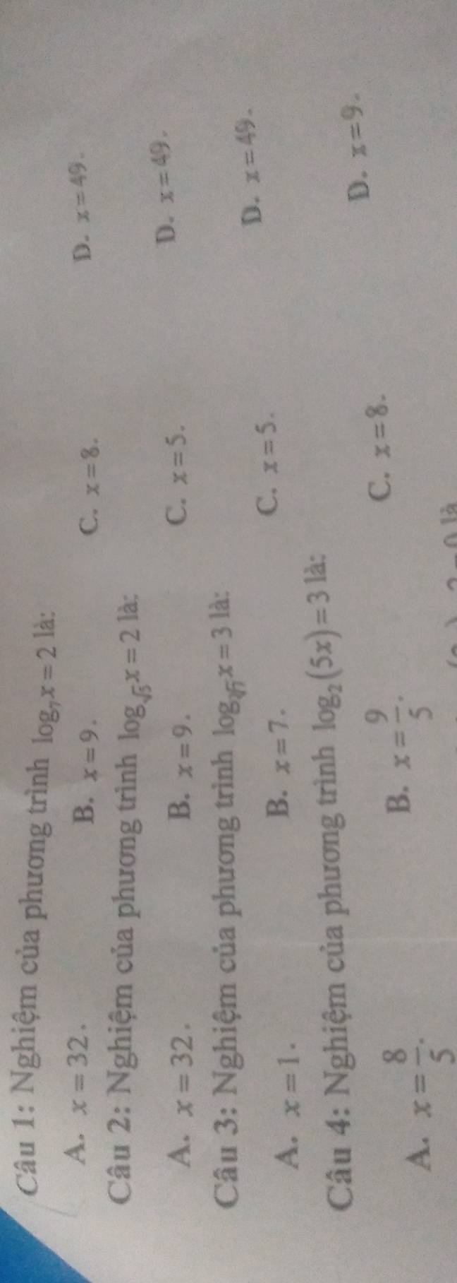 Nghiệm của phương trình log _7x=2 là:
A. x=32. x=49.
B. x=9. C. x=8. 
D.
Câu 2: Nghiệm của phương trình log _sqrt(5)x=2 là:
C.
A. x=32. B. x=9. x=5.
D. x=49. 
Câu 3: Nghiệm của phương trình log _sqrt[3](7)x=3 là:
A. x=1.
B. x=7.
C. x=5.
D. x=49. 
Câu 4: Nghiệm của phương trình log _2(5x)=3 là:
D. x=9.
A. x= 8/5 .
B. x= 9/5 .
C. x=8.
0.1dot a