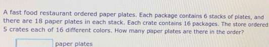 A fast food restaurant ordered paper plates. Each package contains 6 stacks of plates, and 
there are 18 paper plates in each stack. Each crate contains 16 packages. The store ordered
5 crates each of 16 different colors. How many paper plates are there in the order? 
paper plates