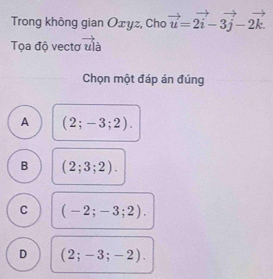 Trong không gian Oxyz, Cho vector u=2vector i-3vector j-2vector k. 
Tọa độ vectơ ulà
Chọn một đáp án đúng
A (2;-3;2).
B (2;3;2).
C (-2;-3;2).
D (2;-3;-2).