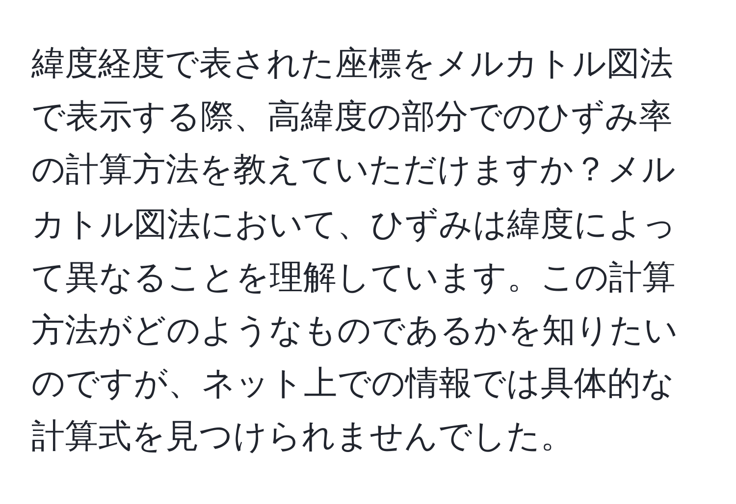 緯度経度で表された座標をメルカトル図法で表示する際、高緯度の部分でのひずみ率の計算方法を教えていただけますか？メルカトル図法において、ひずみは緯度によって異なることを理解しています。この計算方法がどのようなものであるかを知りたいのですが、ネット上での情報では具体的な計算式を見つけられませんでした。