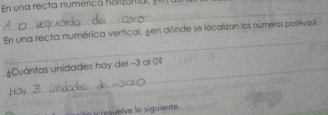 En una recta numérica horizontal, zu 
_ 
_ 
En una recta numérica vertical, ¿en dónde se localizan los números positivos? 
¿Cuántas unidades hay del −3 al 0? 
y resuelve lo siguiente.