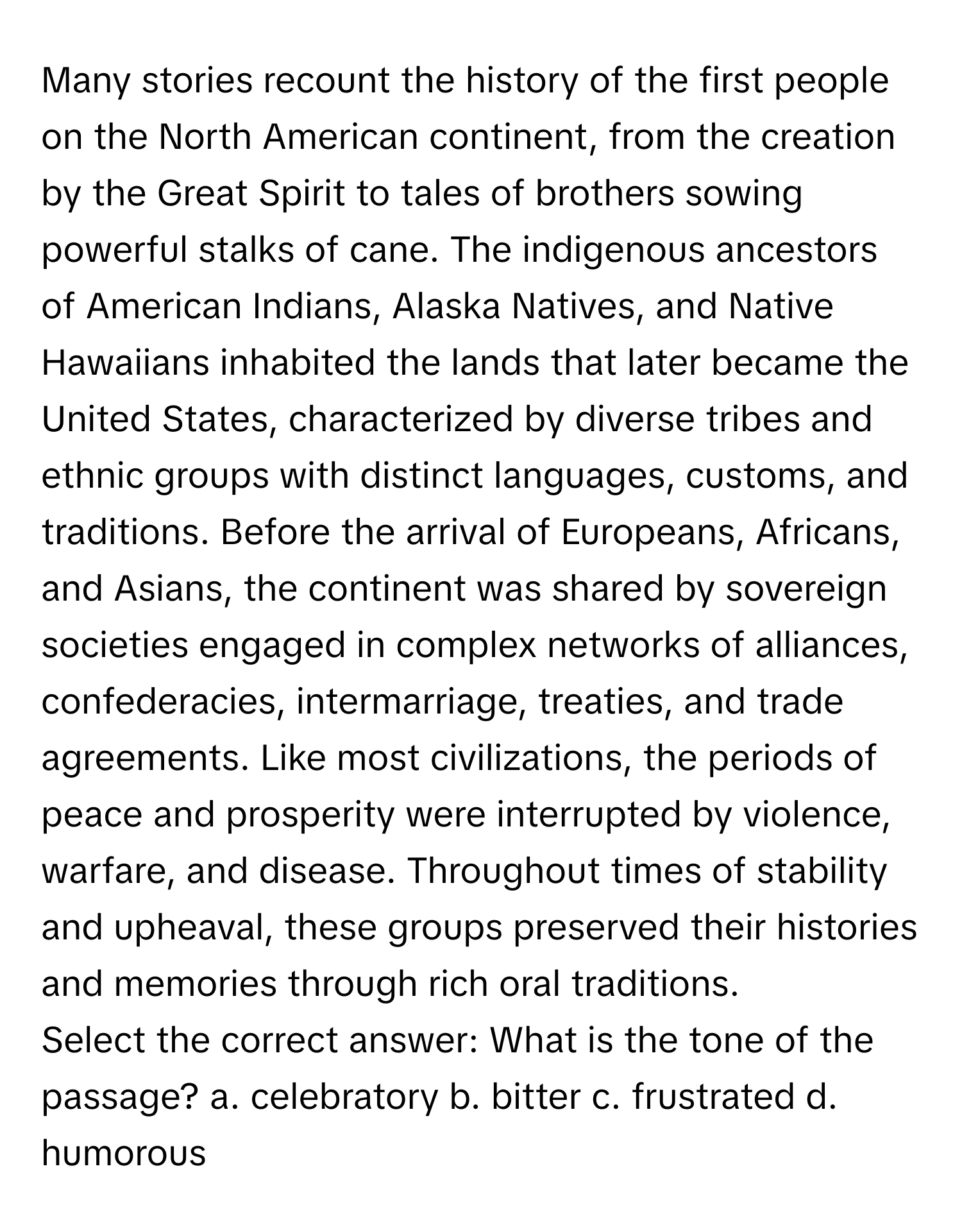 Many stories recount the history of the first people on the North American continent, from the creation by the Great Spirit to tales of brothers sowing powerful stalks of cane. The indigenous ancestors of American Indians, Alaska Natives, and Native Hawaiians inhabited the lands that later became the United States, characterized by diverse tribes and ethnic groups with distinct languages, customs, and traditions. Before the arrival of Europeans, Africans, and Asians, the continent was shared by sovereign societies engaged in complex networks of alliances, confederacies, intermarriage, treaties, and trade agreements. Like most civilizations, the periods of peace and prosperity were interrupted by violence, warfare, and disease. Throughout times of stability and upheaval, these groups preserved their histories and memories through rich oral traditions.

Select the correct answer: What is the tone of the passage? a. celebratory b. bitter c. frustrated d. humorous