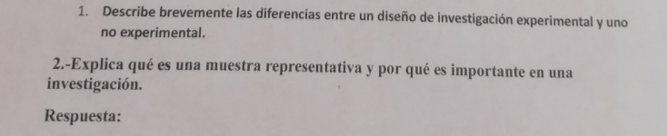 Describe brevemente las diferencias entre un diseño de investigación experimental y uno 
no experimental. 
2.-Explica qué es una muestra representativa y por qué es importante en una 
investigación. 
Respuesta: