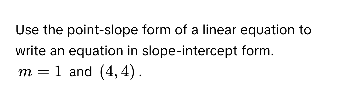 Use the point-slope form of a linear equation to write an equation in slope-intercept form.
$m = 1$ and $(4, 4)$.