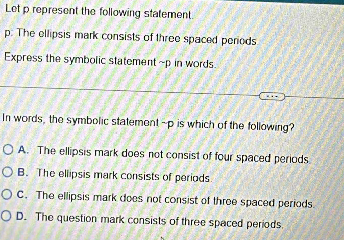 Let p represent the following statement.
p: The ellipsis mark consists of three spaced periods.
Express the symbolic statement ~p in words
In words, the symbolic statement ~p is which of the following?
A. The ellipsis mark does not consist of four spaced periods.
B. The ellipsis mark consists of periods.
C. The ellipsis mark does not consist of three spaced periods.
D. The question mark consists of three spaced periods.