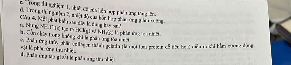 c. Trong thí nghiệm 1, nhiệt độ của hỗn hợp phản ứng tăng lên.
d. Trong thí nghiệm 2, nhiệt độ của hỗn hợp phản ứng giảm xuống.
Câu 4. Mỗi phát biểu sau đây là đúng hay sai?
a. Nung NH_4Cl(s) tạo ra HCl(g) và NH_3(g) là phản ứng tỏa nhiệt.
b. Cồn cháy trong không khí là phản ứng tỏa nhiệt.
c. Phản ứng thủy phân collagen thành gelatin (là một loại protein dễ tiêu hóa) diễn ra khi hầm xương động
vật là phản ứng thu nhiệt.
d. Phản ứng tạo gi sắt là phản ứng thu nhiệt.