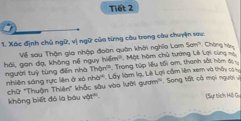 Tiết 2 
1. Xác định chủ ngữ, vị ngữ của từng câu trong câu chuyện sau: 
Về sau Thận gia nhập đoàn quân khởi nghĩa Lam Son^m Chàng hãng 
hiem^((2)) Một hôm chủ tướng Lê Lợi cùng mã 
hái, gan dạ, không nề nguy . Trong túp lều tối om, thanh sắt hôm đá tự 
người tuỳ tùng đến nhà Than^((3))
nhiên sáng rực lên ở xó nhd^((4)) 1. Lấy làm lạ, Lê Lợi cầm lên xem và thấy có hợi 
chữ "Thuận Thiên" khắc sâu vào lưỡi g /u/m^((5)). Song tất cả mọi người và 
không biết đó là báu vwidehat ot^((6)). (Sự tích Hồ Gư