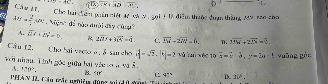 DB=AC. D. vector AB+vector AD=vector AC. 
ws Câu 11. Cho hai điểm phân biệt M và N , gọi / là điểm thuộc đoạn thẳng MN sao cho
MI= 2/3 MN. Mệnh đề nào dưới đây đúng?
A. vector IM+vector IN=vector 0. B. 2vector IM+3vector IN=vector 0. C. vector IM+2vector IN=vector 0. D. 3vector IM+2vector IN=vector 0. 
Câu 12. Cho hai vecto vector a, vector b sao cho |vector a|=sqrt(2), |vector b|=2 và hai véc tơ vector x=vector a+vector b, vector y=2vector a-vector b vuông góc
với nhau. Tính góc giữa hai véc tơ # và vector b.
A. 120°. C. 90°.
B. 60°.
D. 30°. 
PHÀN II. Câu trắc nghiệm đúng sai ( 40