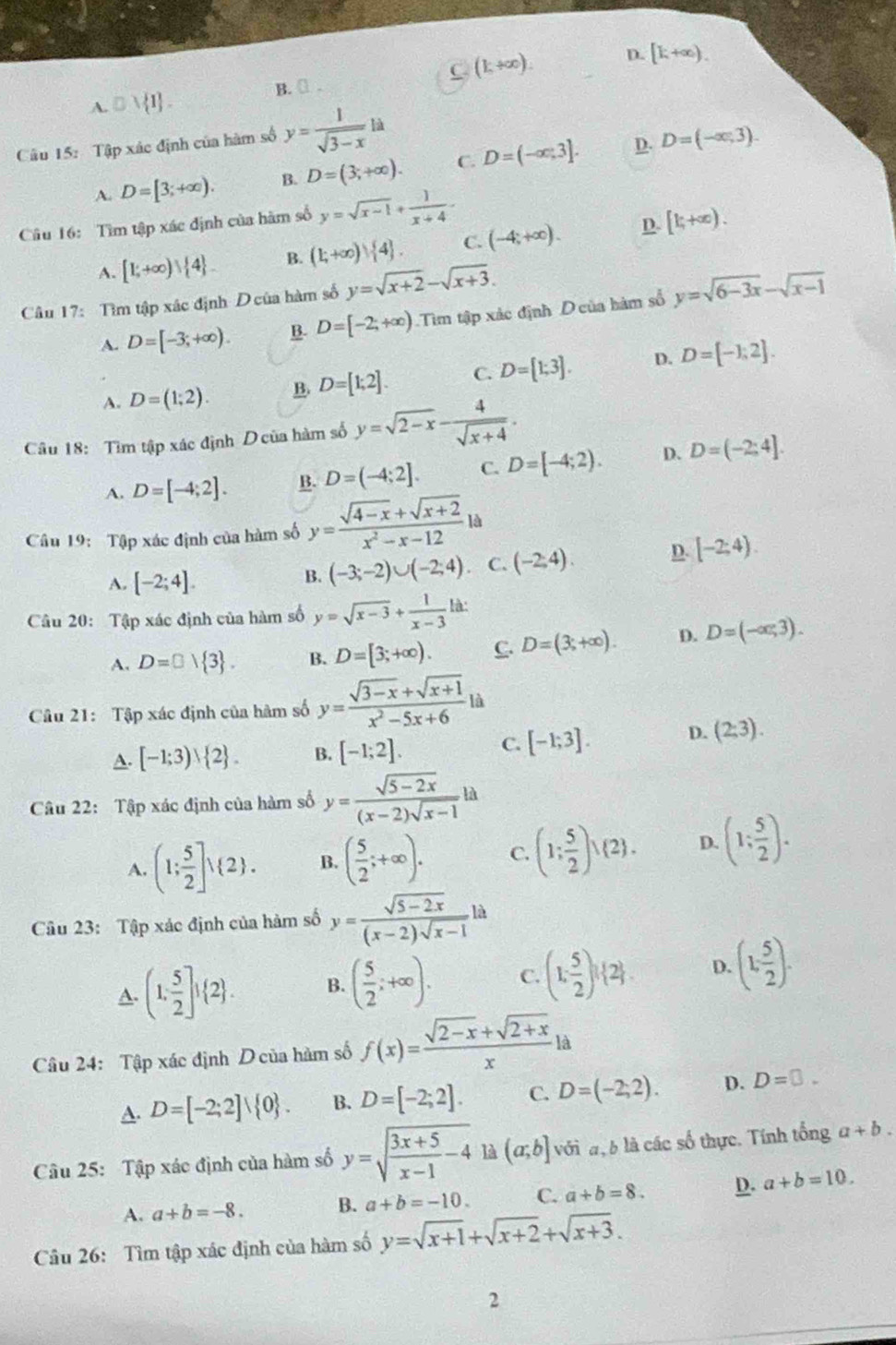 A. □ vee  1 . B.[ . (1,+∈fty ).
D. [k+∈fty ).
Câu 15: Tập xác định của hàm số y= 1/sqrt(3-x) la
D.
A. D=[3;+∈fty ). B. D=(3;+∈fty ). C. D=(-∈fty ;3]. D=(-∈fty ,3).
Câu 16: Tìm tập xác định của hàm số y=sqrt(x-1)+ 1/x+4 -
A. [1;+∈fty )| 4 . B. (1;+∈fty ) 4 . C. (-4;+∈fty ). D. [k,+∈fty ).
Câu 17: Tìm tập xác định D của hàm số y=sqrt(x+2)-sqrt(x+3).
A. D=[-3;+∈fty ). B. D=[-2;+∈fty ) Tìm tập xác định D của hàm số y=sqrt(6-3x)-sqrt(x-1)
A. D=(1;2). B. D=[1;2]. C. D=[1;3]. D. D=[-1;2].
Câu 18: Tìm tập xác định D của hàm số y=sqrt(2-x)- 4/sqrt(x+4) .
A. D=[-4;2]. B. D=(-4;2]. C. D=[-4;2). D. D=(-2;4].
Câu 19: Tập xác định của hàm số y= (sqrt(4-x)+sqrt(x+2))/x^2-x-12 la
A. [-2;4].
B. (-3;-2)∪ (-2;4) C. (-2,4). D. [-2;4).
Câu 20: Tập xác định của hàm số y=sqrt(x-3)+ 1/x-3  là:
A. D=□  3 . B. D=[3;+∈fty ). C. D=(3;+∈fty ). D. D=(-∈fty ,3).
Câu 21: Tập xác định của hàm số y= (sqrt(3-x)+sqrt(x+1))/x^2-5x+6 la
A. [-1;3)vee  2 . B. [-1;2]. C. [-1;3]. D. (2:3).
Câu 22: Tập xác định của hàm số y= (sqrt(5-2x))/(x-2)sqrt(x-1) la
A. (1; 5/2 ]vee  2 . B. ( 5/2 ;+∈fty ). C. (1: 5/2 )vee  2 . D. (1; 5/2 ).
Câu 23: Tập xác định của hàm số y= (sqrt(5-2x))/(x-2)sqrt(x-1) la
A. (1, 5/2 ]^1 2 . B. ( 5/2 ;+∈fty ). C. (1, 5/2 )^1 2 . D. (1, 5/2 ).
Câu 24: Tập xác định D của hàm số f(x)= (sqrt(2-x)+sqrt(2+x))/x  là
A. D=[-2;2]vee  0 . B. D=[-2;2]. C. D=(-2,2). D. D=0.
Câu 25: Tập xác định của hàm số y=sqrt(frac 3x+5)x-1-4 là (a;b] với đ, b là các số thực. Tính tổng a+b.
A. a+b=-8. B. a+b=-10. C. a+b=8. D. a+b=10.
Câu 26: Tìm tập xác định của hàm số y=sqrt(x+1)+sqrt(x+2)+sqrt(x+3).
2