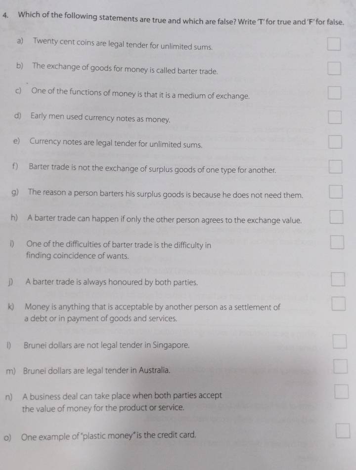 Which of the following statements are true and which are false? Write 'T’ for true and 'F’for false. 
a) Twenty cent coins are legal tender for unlimited sums. 
b) The exchange of goods for money is called barter trade. 
c) One of the functions of money is that it is a medium of exchange. 
d) Early men used currency notes as money. 
e) Currency notes are legal tender for unlimited sums. 
f) Barter trade is not the exchange of surplus goods of one type for another. 
g) The reason a person barters his surplus goods is because he does not need them. 
h) A barter trade can happen if only the other person agrees to the exchange value. 
i) One of the difficulties of barter trade is the difficulty in 
finding coincidence of wants. 
j) A barter trade is always honoured by both parties. 
k) Money is anything that is acceptable by another person as a settlement of 
a debt or in payment of goods and services. 
I) Brunei dollars are not legal tender in Singapore. 
m) Brunei dollars are legal tender in Australia. 
n) A business deal can take place when both parties accept 
the value of money for the product or service. 
o) One example of “plastic money” is the credit card.