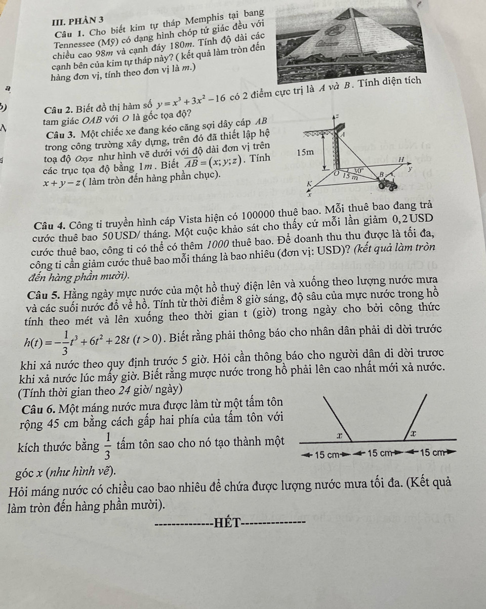 PHÀN 3
Câu 1. Cho biết kim tự tháp Memphis tại ban
Tennessee (Mỹ) có dạng hình chóp tứ giác đều vớ
chiều cao 98m và cạnh đáy 180m. Tính độ dài cá
cạnh bên của kim tự tháp nảy? ( kết quả làm tròn đế
hàng đơn vị, tính theo đơn vị là m.)
a
) Câu 2. Biết đồ thị hàm số y=x^3+3x^2-16 có 2 điểm cực trị là A và B. Tính diện tích^(tam giác OAB với O là gốc tọa độ?
Câu 3. Một chiếc xe đang kéo căng sợi dây cáp AB
trong công trường xây dựng, trên đó đã thiết lập hệ
toạ độ Oxyz như hình vẽ dưới với độ dài đơn vị trên
các trục tọa độ bằng 1m. Biết vector AB)=(x;y;z). Tính
x+y-z ( làm tròn đến hàng phần chục).
Câu 4. Công ti truyền hình cáp Vista hiện có 100000 thuê bao. Mỗi thuê bao đang trả
cước thuê bao 50USD/ tháng. Một cuộc khảo sát cho thấy cứ mỗi lần giảm 0,2USD
cước thuê bao, công ti có thể có thêm 1000 thuê bao. Để doanh thu thu được là tối đa,
công ti cần giảm cước thuê bao mỗi tháng là bao nhiêu (đơn vị: USD)? (kết quả làm tròn
đến hàng phần mười).
Câu 5. Hằng ngày mực nước của một hồ thuỷ điện lên và xuống theo lượng nước mưa
và các suối nước đồ về hồ. Tính từ thời điểm 8 giờ sáng, độ sâu của mực nước trong hồ
tính theo mét và lên xuống theo thời gian t (giờ) trong ngày cho bởi công thức
h(t)=- 1/3 t^3+6t^2+28t(t>0). Biết rằng phải thông báo cho nhân dân phải di dời trước
khi xả nước theo quy định trước 5 giờ. Hỏi cần thông báo cho người dân di dời trươc
khi xả nước lúc mấy giờ. Biết rằng mược nước trong hồ phải lên cao nhất mới xả nước.
(Tính thời gian theo 24 giờ/ ngày)
Câu 6. Một máng nước mưa được làm từ một tấm tôn
rộng 45 cm bằng cách gấp hai phía của tấm tôn với
kích thước bằng  1/3  tấm tôn sao cho nó tạo thành một
15 cm 
góc x (như hình vẽ).
Hỏi máng nước có chiều cao bao nhiêu để chứa được lượng nước mưa tối đa. (Kết quả
làm tròn đến hàng phần mười).
_ Hết_