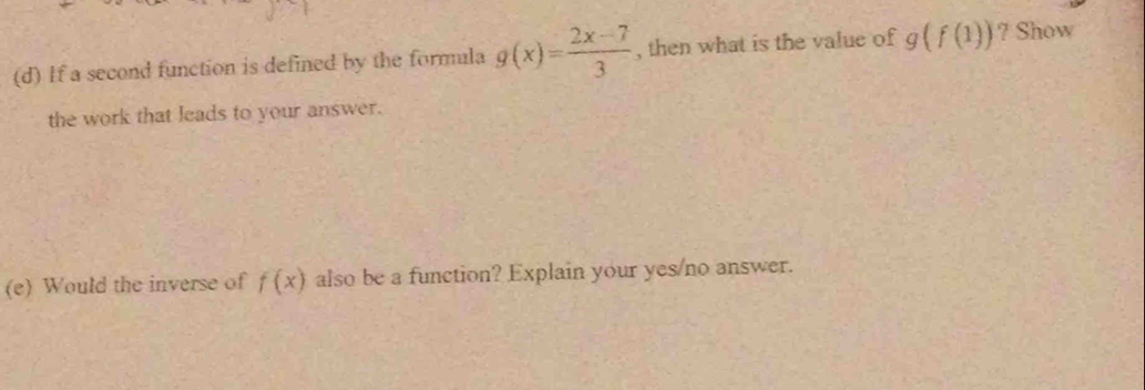 If a second function is defined by the formala g(x)= (2x-7)/3  , then what is the value of g(f(1)) ? Show 
the work that leads to your answer. 
(e) Would the inverse of f(x) also be a function? Explain your yes/no answer.